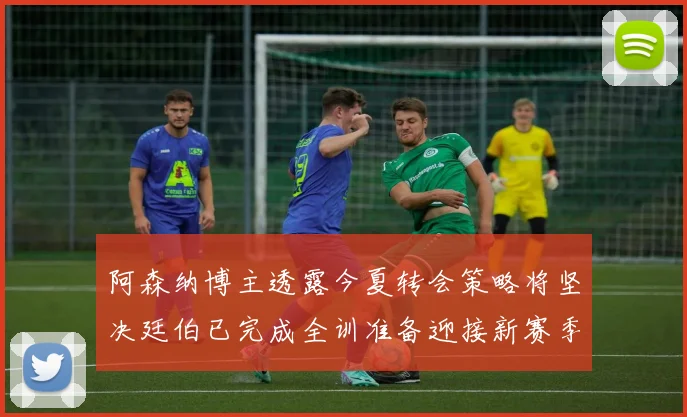阿森纳博主透露今夏转会策略将坚决廷伯已完成全训准备迎接新赛季