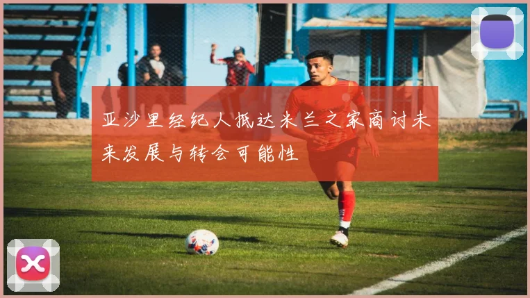 亚沙里经纪人抵达米兰之家商讨未来发展与转会可能性