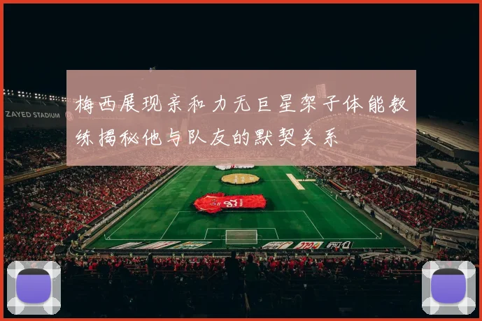 梅西展现亲和力无巨星架子体能教练揭秘他与队友的默契关系