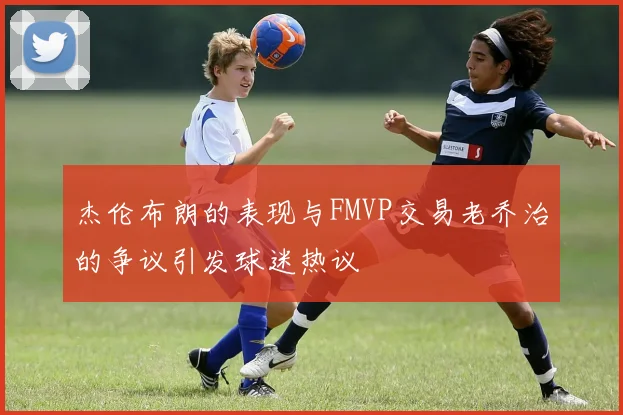 杰伦布朗的表现与FMVP交易老乔治的争议引发球迷热议