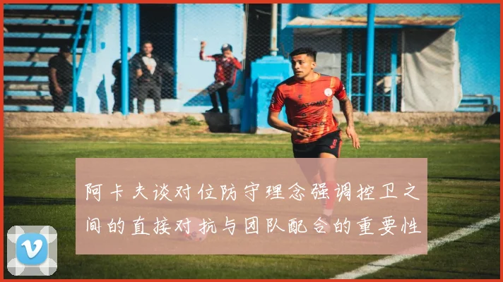 阿卡夫谈对位防守理念强调控卫之间的直接对抗与团队配合的重要性