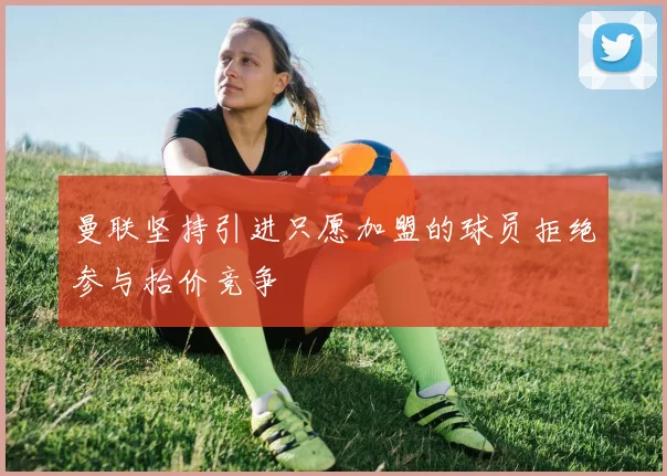 曼联坚持引进只愿加盟的球员拒绝参与抬价竞争
