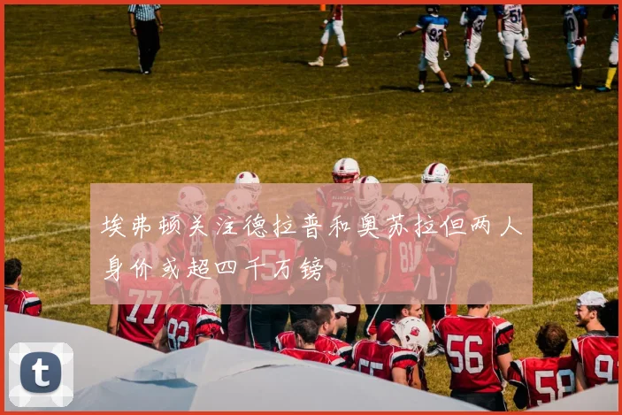埃弗顿关注德拉普和奥苏拉但两人身价或超四千万镑