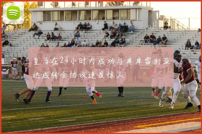 皇马在24小时内成功与库库雷利亚达成转会协议速度惊人