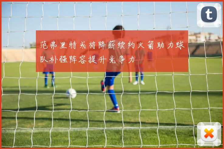 范弗里特或将降薪续约火箭助力球队补强阵容提升竞争力