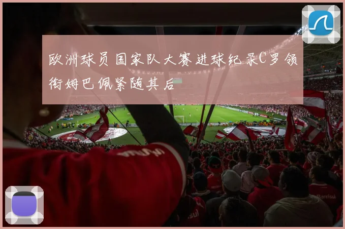 欧洲球员国家队大赛进球纪录C罗领衔姆巴佩紧随其后