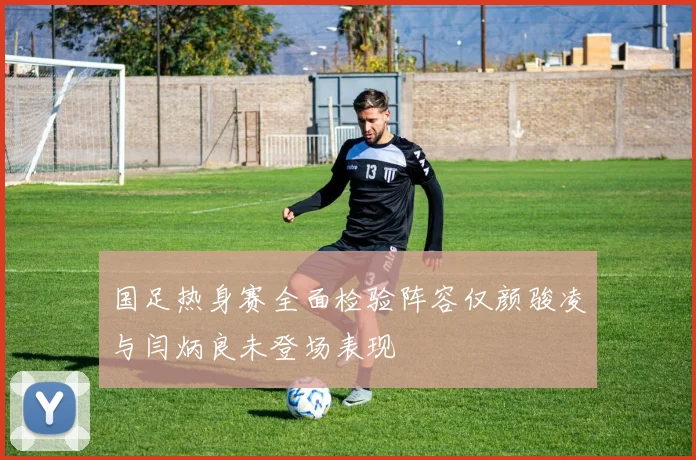 国足热身赛全面检验阵容仅颜骏凌与闫炳良未登场表现
