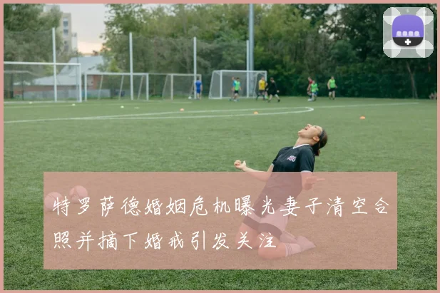 特罗萨德婚姻危机曝光妻子清空合照并摘下婚戒引发关注