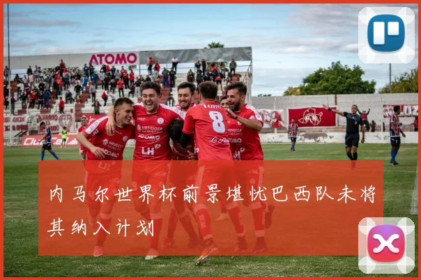 内马尔世界杯前景堪忧巴西队未将其纳入计划