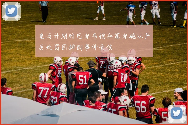皇马计划对巴尔韦德和塞尔施以严厉处罚因摔倒事件受伤