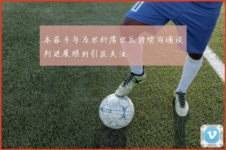 本菲卡与马尔科席尔瓦持续沟通谈判进展顺利引发关注