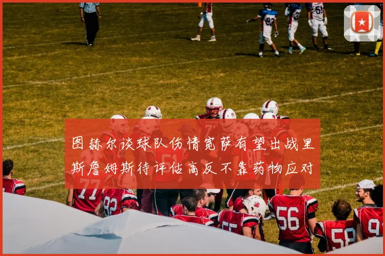 图赫尔谈球队伤情宽萨有望出战里斯詹姆斯待评估高反不靠药物应对