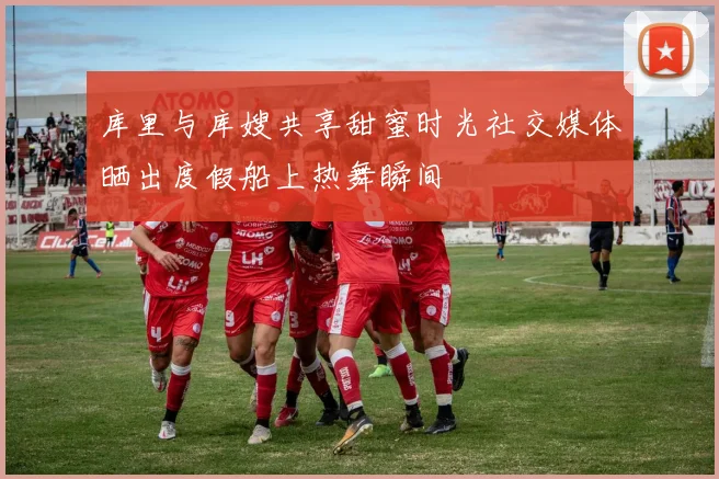 库里与库嫂共享甜蜜时光社交媒体晒出度假船上热舞瞬间